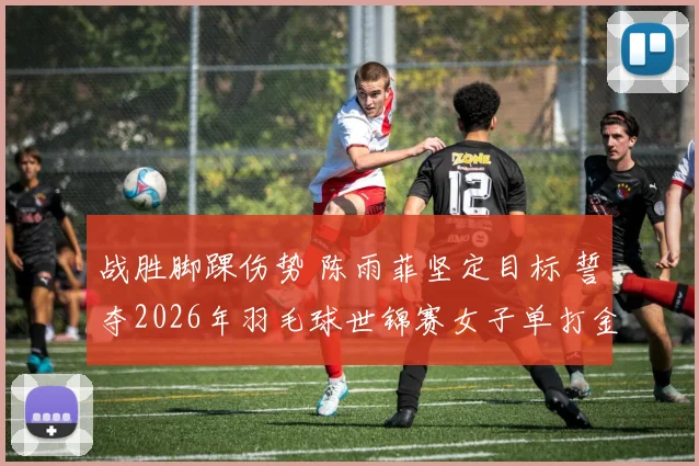 战胜脚踝伤势 陈雨菲坚定目标 誓夺2026年羽毛球世锦赛女子单打金牌