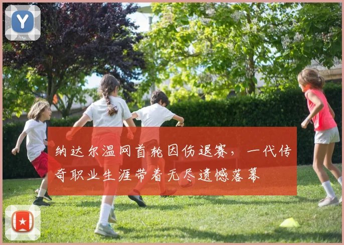 纳达尔温网首轮因伤退赛，一代传奇职业生涯带着无尽遗憾落幕