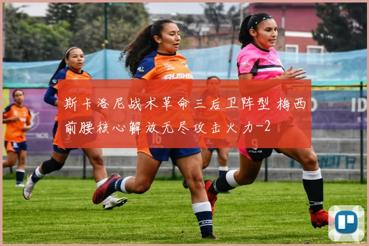 斯卡洛尼战术革命三后卫阵型 梅西前腰核心解放无尽攻击火力