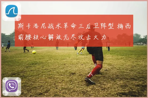 斯卡洛尼战术革命三后卫阵型 梅西前腰核心解放无尽攻击火力