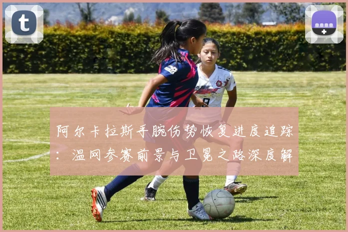 阿尔卡拉斯手腕伤势恢复进度追踪：温网参赛前景与卫冕之路深度解析