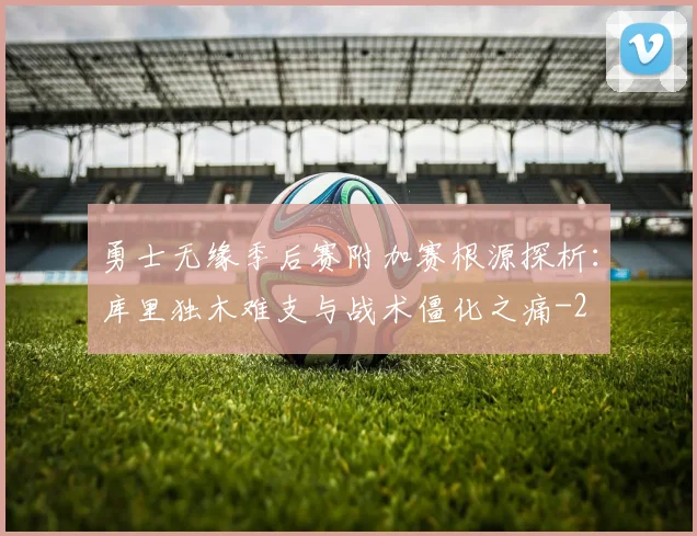 勇士无缘季后赛附加赛根源探析：库里独木难支与战术僵化之痛