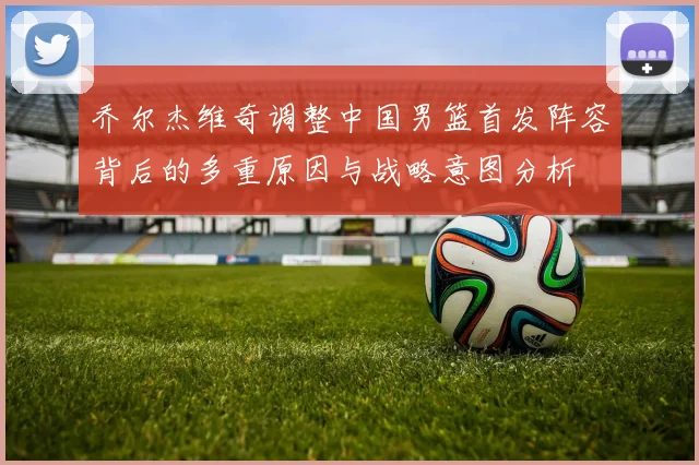 乔尔杰维奇调整中国男篮首发阵容背后的多重原因与战略意图分析