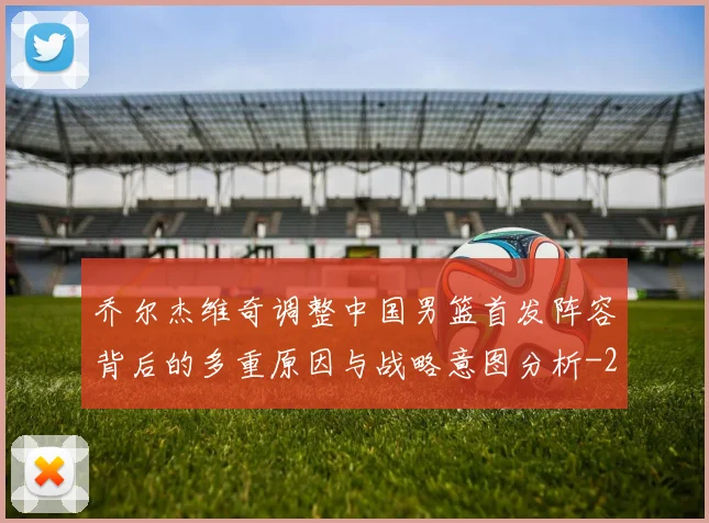 乔尔杰维奇调整中国男篮首发阵容背后的多重原因与战略意图分析