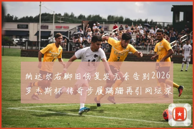 纳达尔右脚旧伤复发无奈告别2026罗杰斯杯 传奇步履蹒跚再引网坛深思