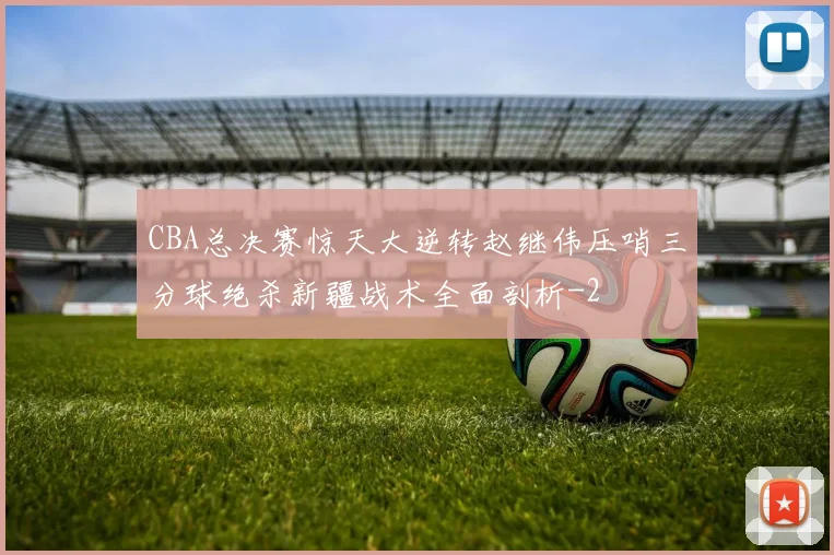 CBA总决赛惊天大逆转赵继伟压哨三分球绝杀新疆战术全面剖析