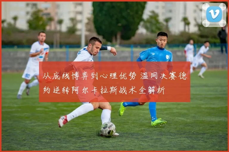 从底线博弈到心理优势 温网决赛德约逆转阿尔卡拉斯战术全解析