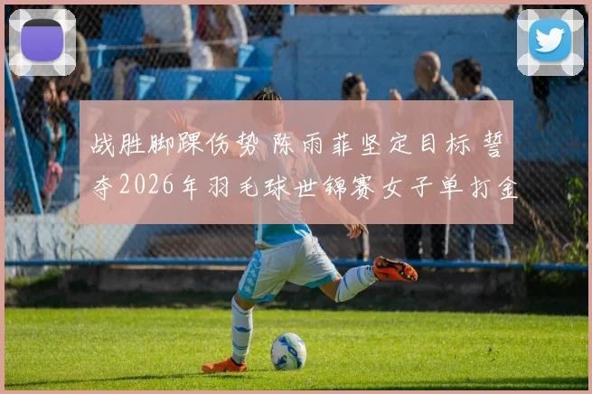 战胜脚踝伤势 陈雨菲坚定目标 誓夺2026年羽毛球世锦赛女子单打金牌