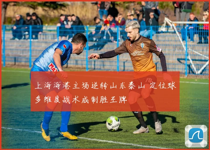 上海海港主场逆转山东泰山 定位球多维度战术成制胜王牌