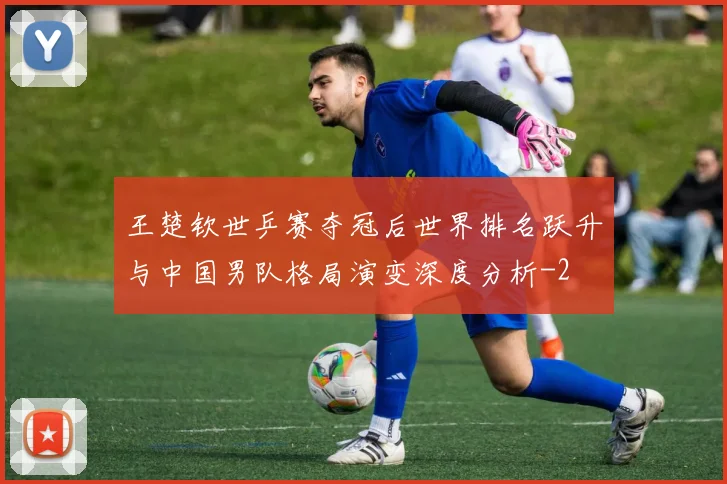 王楚钦世乒赛夺冠后世界排名跃升与中国男队格局演变深度分析