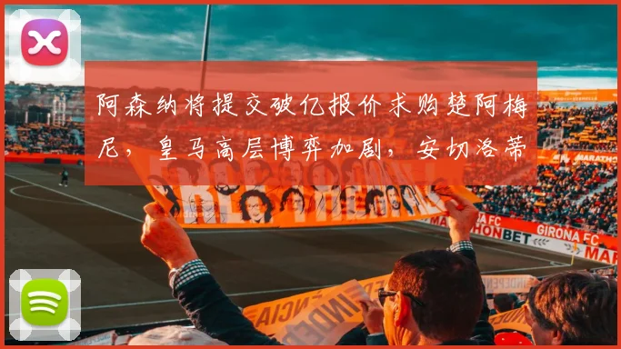 阿森纳将提交破亿报价求购楚阿梅尼，皇马高层博弈加剧，安切洛蒂力保球员，转会前景不明