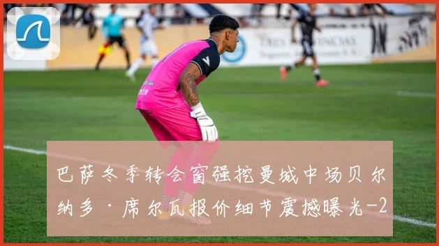 巴萨冬季转会窗强挖曼城中场贝尔纳多·席尔瓦报价细节震撼曝光