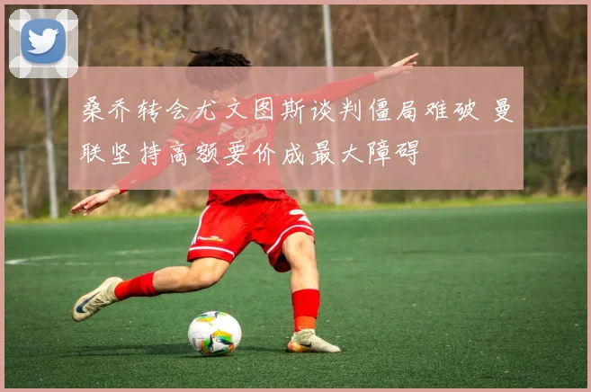桑乔转会尤文图斯谈判僵局难破 曼联坚持高额要价成最大障碍