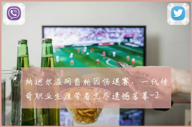 纳达尔温网首轮因伤退赛，一代传奇职业生涯带着无尽遗憾落幕