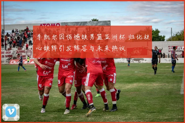 李凯尔因伤憾缺男篮亚洲杯 归化核心缺阵引发阵容与未来热议