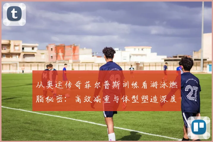 从奥运传奇菲尔普斯训练看游泳燃脂秘密:高效减重与体型塑造深度剖析
