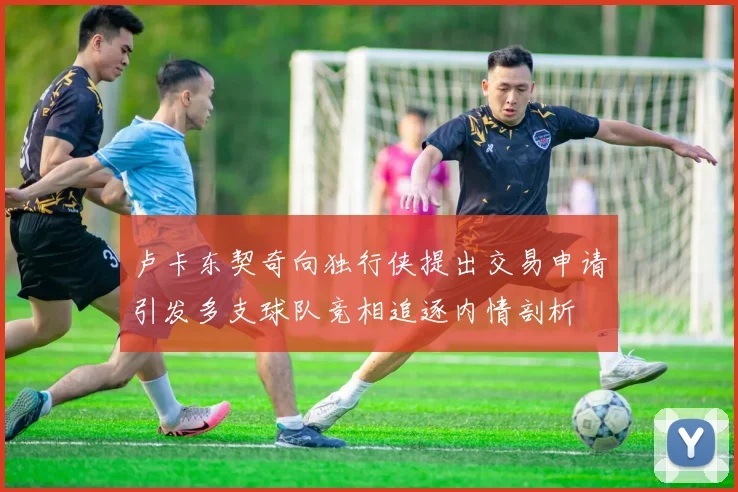 卢卡东契奇向独行侠提出交易申请引发多支球队竞相追逐内情剖析