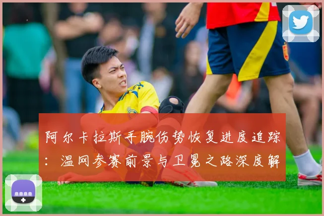阿尔卡拉斯手腕伤势恢复进度追踪：温网参赛前景与卫冕之路深度解析
