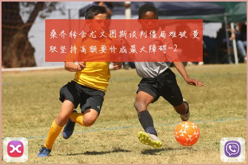 桑乔转会尤文图斯谈判僵局难破 曼联坚持高额要价成最大障碍