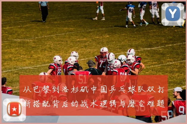 从巴黎到洛杉矶中国乒乓球队双打新搭配背后的战术逻辑与磨合难题