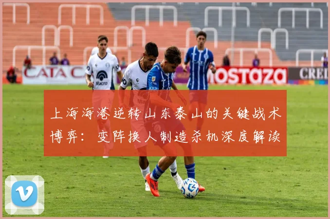 上海海港逆转山东泰山的关键战术博弈：变阵换人制造杀机深度解读