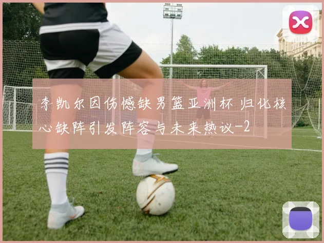 李凯尔因伤憾缺男篮亚洲杯 归化核心缺阵引发阵容与未来热议