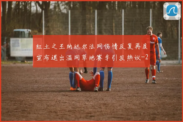 红土之王纳达尔法网伤情反复再度宣布退出温网草地赛季引发热议