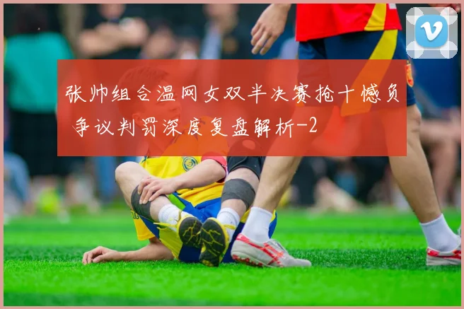 张帅组合温网女双半决赛抢十憾负 争议判罚深度复盘解析