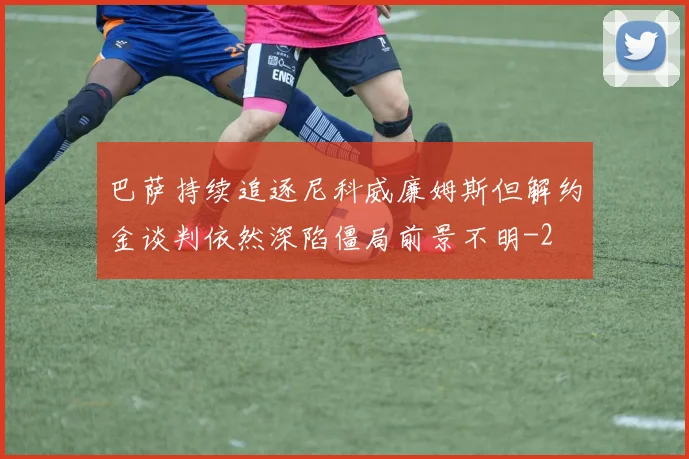 巴萨持续追逐尼科威廉姆斯但解约金谈判依然深陷僵局前景不明