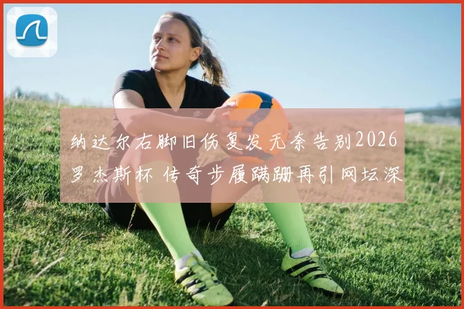 纳达尔右脚旧伤复发无奈告别2026罗杰斯杯 传奇步履蹒跚再引网坛深思