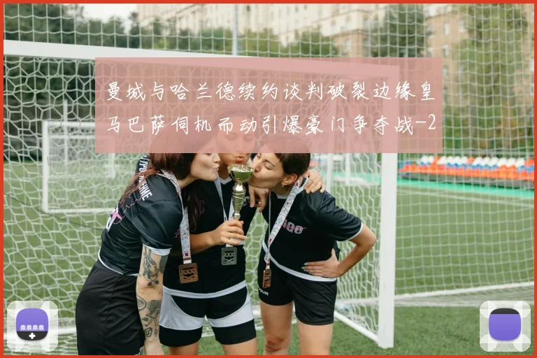 曼城与哈兰德续约谈判破裂边缘皇马巴萨伺机而动引爆豪门争夺战