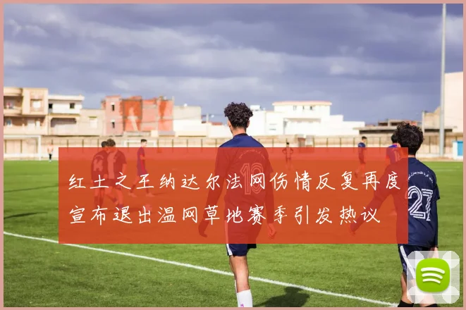 红土之王纳达尔法网伤情反复再度宣布退出温网草地赛季引发热议