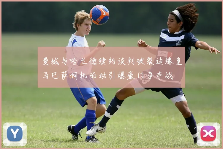 曼城与哈兰德续约谈判破裂边缘皇马巴萨伺机而动引爆豪门争夺战