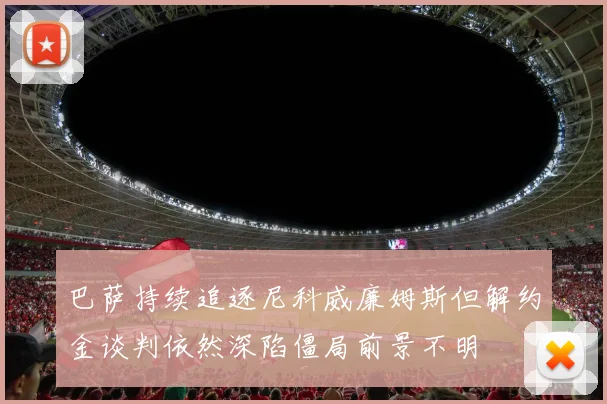 巴萨持续追逐尼科威廉姆斯但解约金谈判依然深陷僵局前景不明