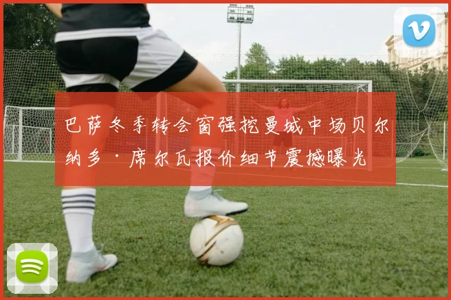 巴萨冬季转会窗强挖曼城中场贝尔纳多·席尔瓦报价细节震撼曝光