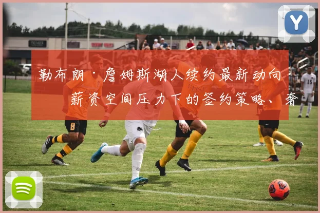 勒布朗·詹姆斯湖人续约最新动向：薪资空间压力下的签约策略、奢侈税负担与冠军阵容构建全分析