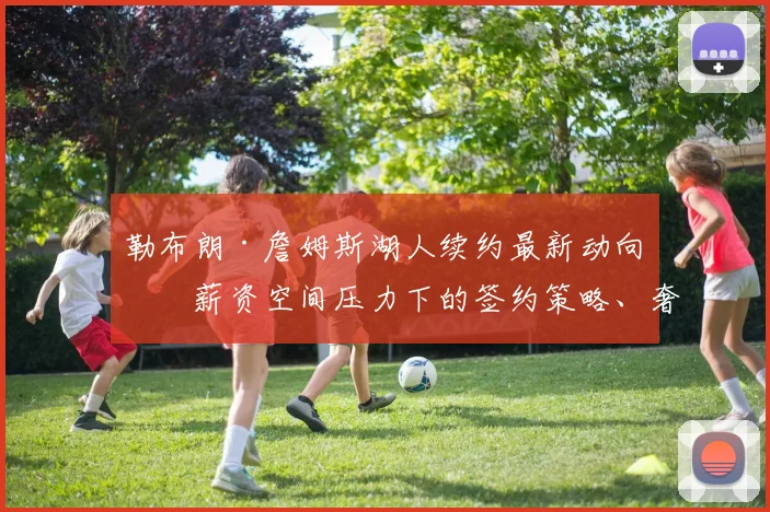 勒布朗·詹姆斯湖人续约最新动向：薪资空间压力下的签约策略、奢侈税负担与冠军阵容构建全分析