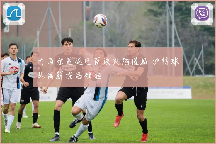 内马尔重返巴萨谈判陷僵局 沙特球队高薪诱惑难拒