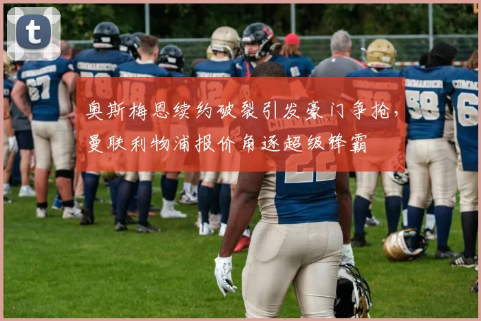 奥斯梅恩续约破裂引发豪门争抢，曼联利物浦报价角逐超级锋霸