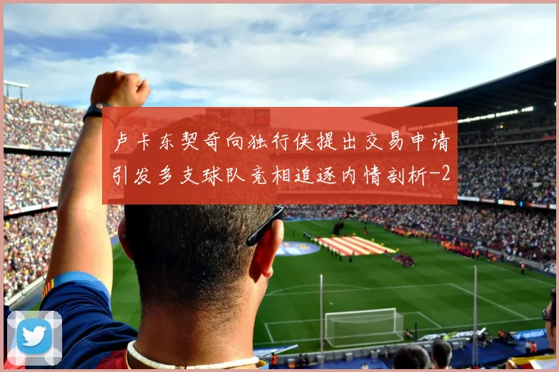 卢卡东契奇向独行侠提出交易申请引发多支球队竞相追逐内情剖析